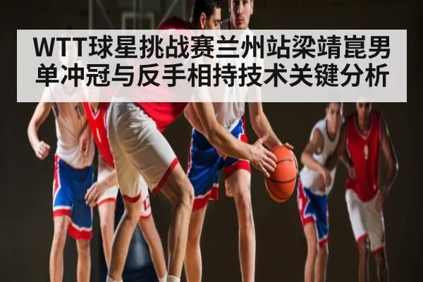 WTT球星挑战赛兰州站梁靖崑男单冲冠与反手相持技术关键分析