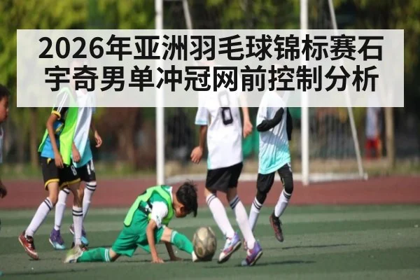 2026年亚洲羽毛球锦标赛石宇奇男单冲冠网前控制分析