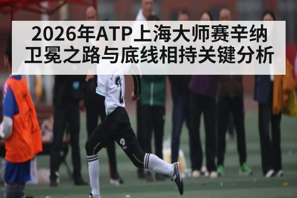 2026年ATP上海大师赛辛纳卫冕之路与底线相持关键分析
